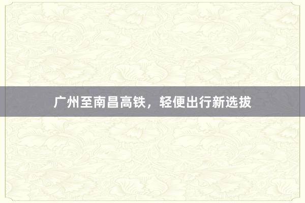 广州至南昌高铁，轻便出行新选拔